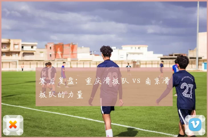 赛后复盘：重庆滑板队 vs 南京滑板队的力量