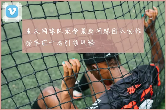 重庆网球队荣登最新网球团队协作榜单前十名引领风骚