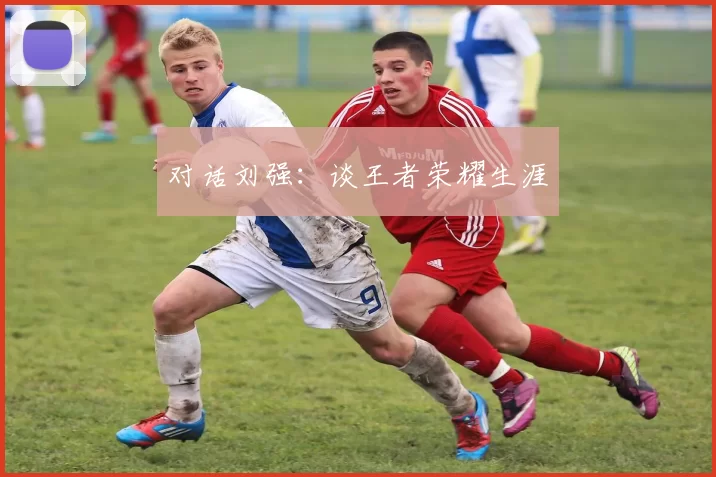 对话刘强：谈王者荣耀生涯