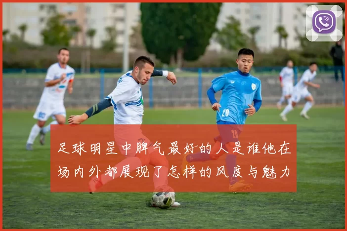 足球明星中脾气最好的人是谁他在场内外都展现了怎样的风度与魅力