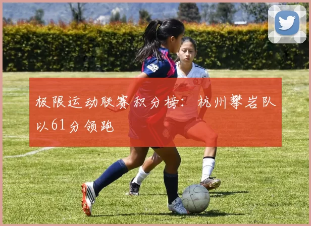 极限运动联赛积分榜：杭州攀岩队以61分领跑