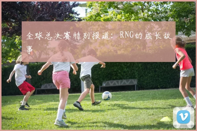 全球总决赛特别报道：RNG的成长故事