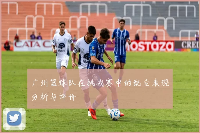 广州篮球队在挑战赛中的配合表现分析与评价