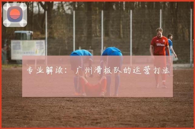 专业解读：广州滑板队的运营打法