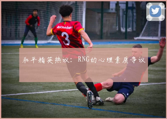 和平精英热议：RNG的心理素质争议