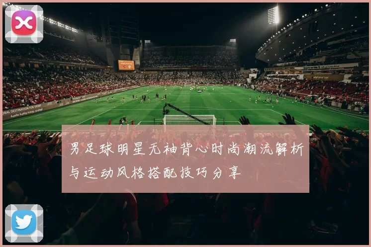 男足球明星无袖背心时尚潮流解析与运动风格搭配技巧分享